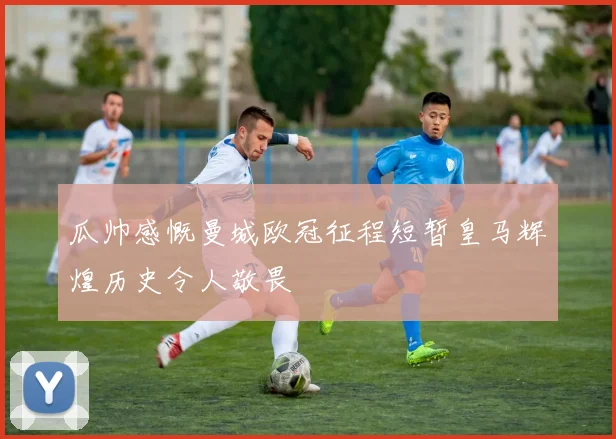 瓜帅感慨曼城欧冠征程短暂皇马辉煌历史令人敬畏