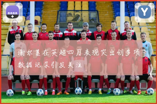 谢尔基在英超四月表现突出创多项数据记录引发关注