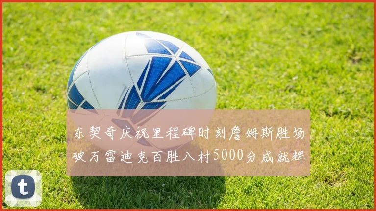 东契奇庆祝里程碑时刻詹姆斯胜场破万雷迪克百胜八村5000分成就辉煌