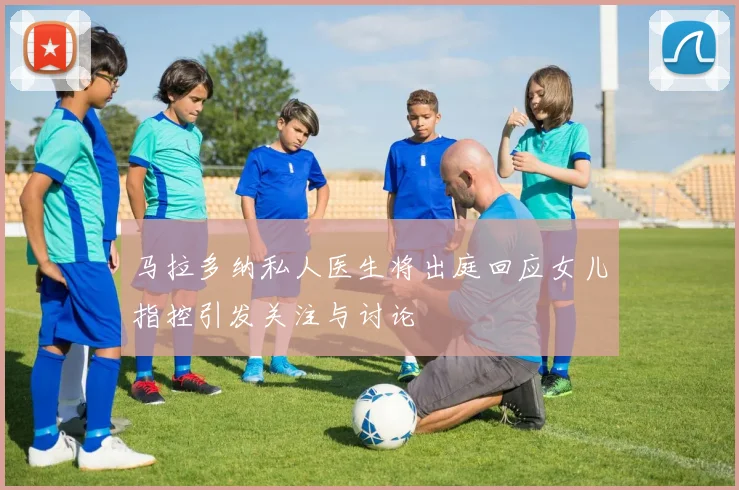 马拉多纳私人医生将出庭回应女儿指控引发关注与讨论