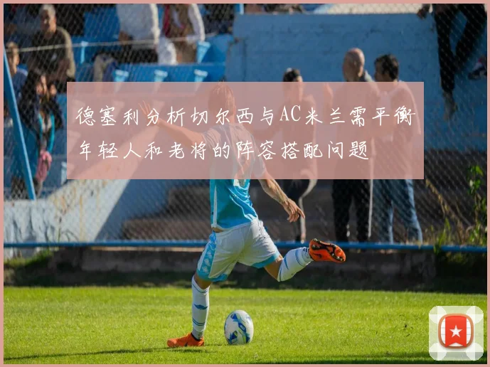 德塞利分析切尔西与AC米兰需平衡年轻人和老将的阵容搭配问题